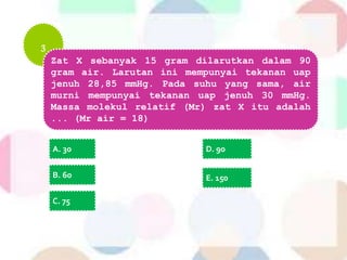 3
Zat X sebanyak 15 gram dilarutkan dalam 90
gram air. Larutan ini mempunyai tekanan uap
jenuh 28,85 mmHg. Pada suhu yang sama, air
murni mempunyai tekanan uap jenuh 30 mmHg.
Massa molekul relatif (Mr) zat X itu adalah
... (Mr air = 18)
A. 30
B. 60
C. 75
D. 90
E. 150
