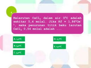 4
Kelarutan CaCl2 dalam air 00C adalah
sekitar 5,4 molal. Jika Kf = 1,860Cm-
1, maka penurunan titik beku larutan
CaCl2 0,54 molal adalah ...
A. 1,00C
B. 5,00C
C. 3,00C
D. 2,70C
E. 2,00C
