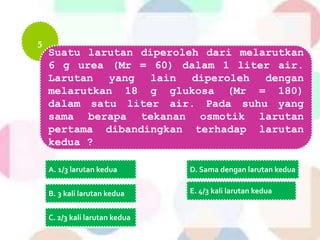 5
Suatu larutan diperoleh dari melarutkan
6 g urea (Mr = 60) dalam 1 liter air.
Larutan yang lain diperoleh dengan
melarutkan 18 g glukosa (Mr = 180)
dalam satu liter air. Pada suhu yang
sama berapa tekanan osmotik larutan
pertama dibandingkan terhadap larutan
kedua ?
A. 1/3 larutan kedua
B. 3 kali larutan kedua
C. 2/3 kali larutan kedua
D. Sama dengan larutan kedua
E. 4/3 kali larutan kedua