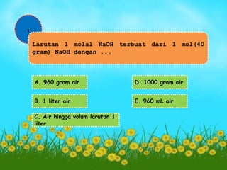 1 
Larutan 1 molal NaOH terbuat dari 1 mol(40 
gram) NaOH dengan ... 
A. 960 gram air 
B. 1 liter air 
C. Air hingga volum larutan 1 
liter 
D. 1000 gram air 
E. 960 mL air 
 