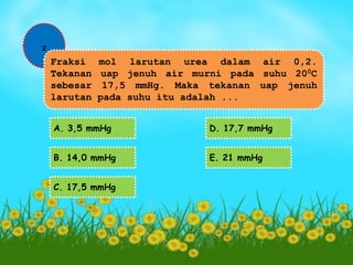 2 
Fraksi mol larutan urea dalam air 0,2. 
Tekanan uap jenuh air murni pada suhu 200C 
sebesar 17,5 mmHg. Maka tekanan uap jenuh 
larutan pada suhu itu adalah ... 
A. 3,5 mmHg 
B. 14,0 mmHg 
C. 17,5 mmHg 
D. 17,7 mmHg 
E. 21 mmHg 
 