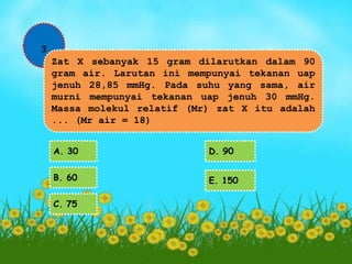 3 
Zat X sebanyak 15 gram dilarutkan dalam 90 
gram air. Larutan ini mempunyai tekanan uap 
jenuh 28,85 mmHg. Pada suhu yang sama, air 
murni mempunyai tekanan uap jenuh 30 mmHg. 
Massa molekul relatif (Mr) zat X itu adalah 
... (Mr air = 18) 
A. 30 
B. 60 
C. 75 
D. 90 
E. 150 
 