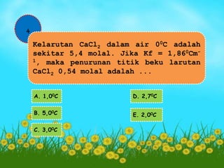 4 
Kelarutan CaCl2 dalam air 00C adalah 
sekitar 5,4 molal. Jika Kf = 1,860Cm- 
1, maka penurunan titik beku larutan 
CaCl2 0,54 molal adalah ... 
A. 1,00C 
B. 5,00C 
C. 3,00C 
D. 2,70C 
E. 2,00C 
 