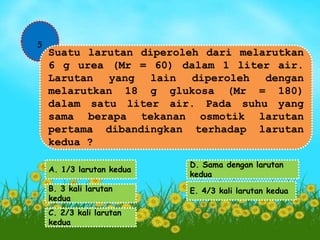 5 
Suatu larutan diperoleh dari melarutkan 
6 g urea (Mr = 60) dalam 1 liter air. 
Larutan yang lain diperoleh dengan 
melarutkan 18 g glukosa (Mr = 180) 
dalam satu liter air. Pada suhu yang 
sama berapa tekanan osmotik larutan 
pertama dibandingkan terhadap larutan 
kedua ? 
A. 1/3 larutan kedua 
B. 3 kali larutan 
kedua 
C. 2/3 kali larutan 
kedua 
D. Sama dengan larutan 
kedua 
E. 4/3 kali larutan kedua 
 
