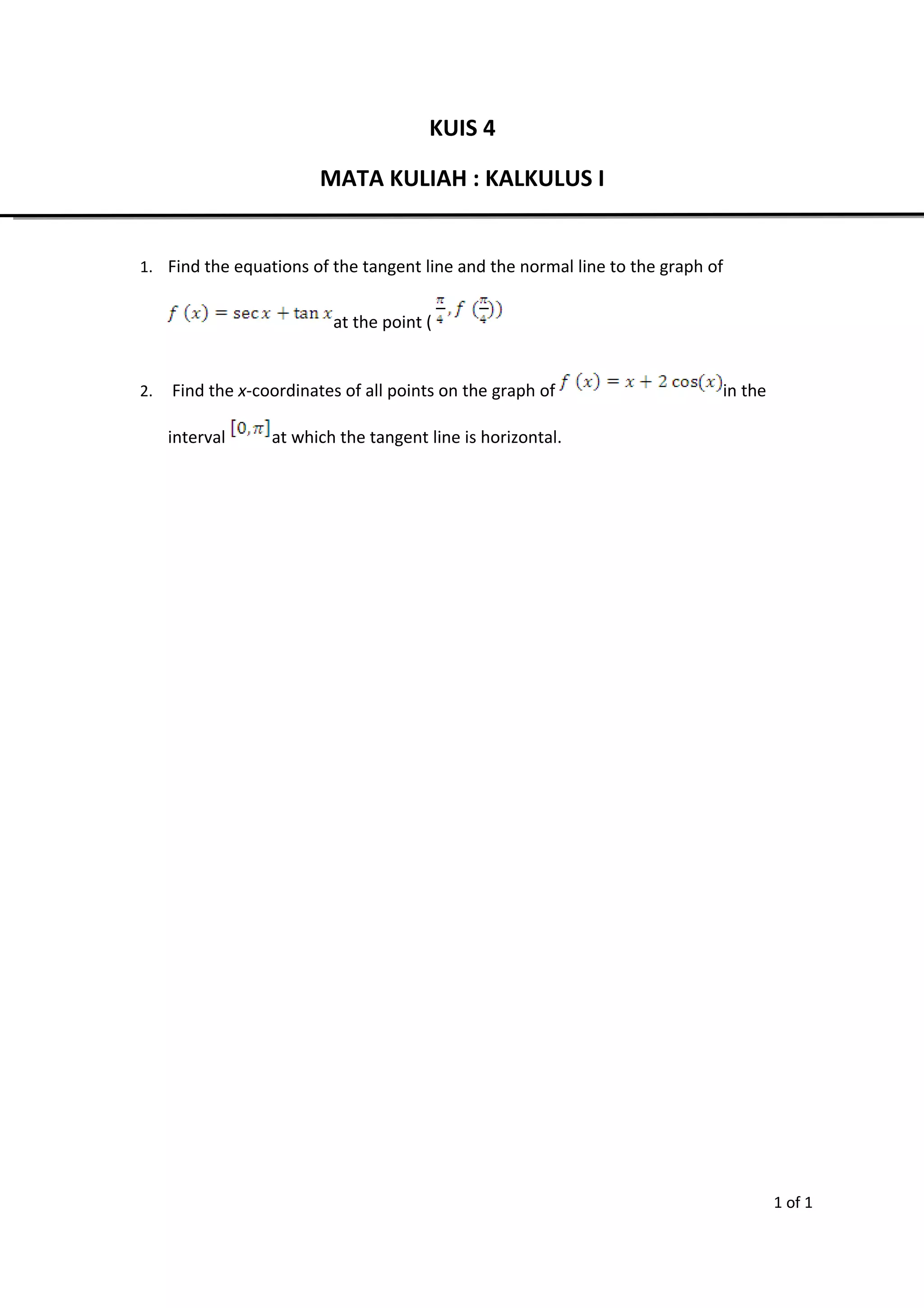 KUIS 4
MATA KULIAH : KALKULUS I
1. Find the equations of the tangent line and the normal line to the graph of
at the point (
2. Find the x-coordinates of all points on the graph of in the
interval at which the tangent line is horizontal.
1 of 1