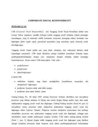 CORPORATE SOCIAL RESPONSIBILITY
PENDAHULUAN
CSR (Corporate Social Responsibility) atau Tanggung Jawab Sosial Perusahaan adalah suatu
konsep bahwa organisasi, memiliki berbagai bentuk tanggung jawab terhadap seluruh pemangku
kepentingnya, yang di antaranya adalah konsumen, karyawan, pemegang saham, komunitas dan
lingkungan dalam segala aspek operasional perusahaan yang mencakup aspek ekonomi, sosial,
dan lingkungan.
Tanggung Jawab Sosial adalah apa yang bisnis sebaiknya atau seharusnya lakukan untuk
kepentingan masyarakat. CSR dapat dikatakan sebagai kontribusi perusahaan terhadap tujuan
pembangunanberkelanjutan dengan cara manajemen dampak terhadap seluruh pemangku
kepentingannya. Secara umum CSR menyangkut 3 hal, yaitu :
 profit/ekonomi
 people/sosial
 planet/lingkungan
Contoh CSR:
 melakukan kegiatan yang dapat meningkatkan kesejahteraan masyarakat dan
memperbaiki lingkungan.
 pemberian beasiswa untuk anak tidak mampu.
 pemberian dana untuk fasilitas umum
Undang-Undang No. 40 tahun 2007 tentang Perseroan Terbatas diterbitkan dan mewajibkan
perseroan yang bidang usahanya di bidang atau terkait dengan bidang sumber daya alam untuk
melaksanakan tanggung jawab sosial dan lingkungan. Undang-Undang tersebut (Pasal 66 ayat 2c)
mewajibkan semua perseroan untuk melaporkan pelaksanaan tanggung jawab sosial dan
lingkungan dalam Laporan Tahunan. Pelaporan tersebut merupakan pencerminan dari perlunya
akuntabilitas perseroan atas pelaksanaan tanggung jawab sosial dan lingkungan, sehingga para
stakeholders dapat menilai pelaksanaan kegiatan tersebut. CSR dalam undang-undang tersebut
(Pasal 1 ayat 3) dikenal dengan istilah tanggung jawab sosial dan lingkungan yang diartikan
sebagai komitmen perseroan untuk berperan serta dalam pembangunanekonomi berkelanjutan
 