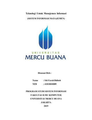 Teknologi Untuk Manajemen Informasi
(SISTEM INFORMASI MANAJEMEN)
Disusun Oleh :
Nama : Siti FarahDhibah
NIM : 41818010009
PROGRAM STUDI SISTEM INFORMASI
FAKULTAS ILMU KOMPUTER
UNIVERSITAS MERCU BUANA
JAKARTA
2019
 