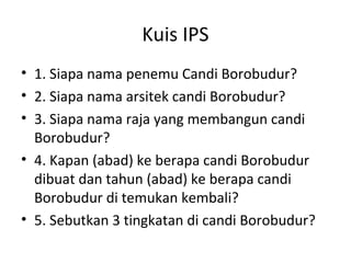 Kuis IPS
• 1. Siapa nama penemu Candi Borobudur?
• 2. Siapa nama arsitek candi Borobudur?
• 3. Siapa nama raja yang membangun candi
Borobudur?
• 4. Kapan (abad) ke berapa candi Borobudur
dibuat dan tahun (abad) ke berapa candi
Borobudur di temukan kembali?
• 5. Sebutkan 3 tingkatan di candi Borobudur?
 