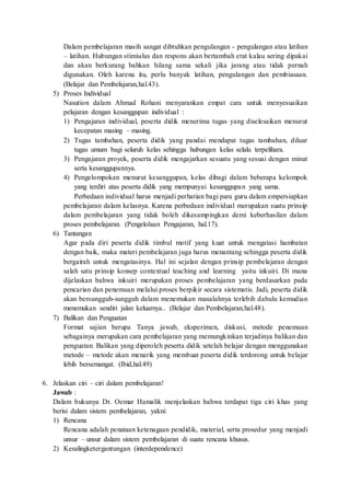 Dalam pembelajaran masih sangat dibtuhkan pengulangan - pengulangan atau latihan
– latihan. Hubungan stimiulus dan respons akan bertambah erat kalau sering dipakai
dan akan berkurang bahkan hilang sama sekali jika jarang atau tidak pernah
digunakan. Oleh karena itu, perlu banyak latihan, pengulangan dan pembiasaan.
(Belajar dan Pembelajaran,hal.43).
5) Proses Individual
Nasution dalam Ahmad Rohani menyarankan empat cara untuk menyesuaikan
pelajaran dengan kesanggupan individual :
1) Pengajaran individual, peserta didik menerima tugas yang diselesaikan menurut
kecepatan masing – masing.
2) Tugas tambahan, peserta didik yang pandai mendapat tugas tambahan, diluar
tugas umum bagi seluruh kelas sehingga hubungan kelas selalu terpelihara.
3) Pengajaran proyek, peserta didik mengajarkan sesuatu yang sesuai dengan minat
serta kesanggupannya.
4) Pengelompokan menurut kesanggupan, kelas dibagi dalam beberapa kelompok
yang terdiri atas peserta didik yang mempunyai kesanggupan yang sama.
Perbedaan individual harus menjadi perhatian bagi para guru dalam empersiapkan
pembelajaran dalam kelasnya. Karena perbedaan individual merupakan suatu prinsip
dalam pembelajaran yang tidak boleh dikesampingkan demi keberhasilan dalam
proses pembelajaran. (Pengelolaan Pengajaran, hal.17).
6) Tantangan
Agar pada diri peserta didik timbul motif yang kuat untuk mengatasi hambatan
dengan baik, maka materi pembelajaran juga harus menantang sehingga peserta didik
bergairah untuk mengatasinya. Hal ini sejalan dengan prinsip pembelajaran dengan
salah satu prinsip konsep contextual teaching and learning yaitu inkuiri. Di mana
dijelaskan bahwa inkuiri merupakan proses pembelajaran yang berdasarkan pada
pencarian dan penemuan melalui proses berpikir secara sistematis. Jadi, peserta didik
akan bersungguh-sungguh dalam menemukan masalahnya terlebih dahulu kemudian
menemukan sendiri jalan keluarnya.. (Belajar dan Pembelajaran,hal.48).
7) Balikan dan Penguatan
Format sajian berupa Tanya jawab, eksperimen, diskusi, metode penemuan
sebagainya merupakan cara pembelajaran yang memungkinkan terjadinya balikan dan
penguatan. Balikan yang diperoleh peserta didik setelah belajar dengan menggunakan
metode – metode akan menarik yang membuat peserta didik terdorong untuk belajar
lebih bersemangat. (Ibid,hal.49)
6. Jelaskan ciri – ciri dalam pembelajaran!
Jawab :
Dalam bukunya Dr. Oemar Hamalik menjelaskan bahwa terdapat tiga ciri khas yang
berisi dalam sistem pembelajaran, yakni:
1) Rencana
Rencana adalah penataan ketenagaan pendidik, material, serta prosedur yang menjadi
unsur – unsur dalam sistem pembelajaran di suatu rencana khusus.
2) Kesalingketergantungan (interdependence)
 