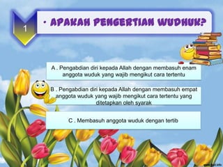 • Apakah pengertian wudhuk?
1



     A . Pengabdian diri kepada Allah dengan membasuh enam
          anggota wuduk yang wajib mengikut cara tertentu

     B . Pengabdian diri kepada Allah dengan membasuh empat
       anggota wuduk yang wajib mengikut cara tertentu yang
                       ditetapkan oleh syarak


           C . Membasuh anggota wuduk dengan tertib
 