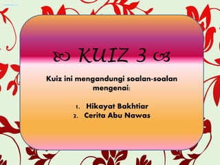  KUIZ 3 
Kuiz ini mengandungi soalan-soalan
mengenai:
1. Hikayat Bakhtiar
2. Cerita Abu Nawas
 