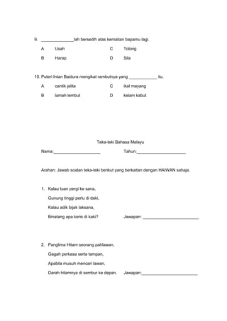 9. ______________lah bersedih atas kematian bapamu lagi.

   A      Usah                           C      Tolong

   B      Harap                          D      Sila



10. Puteri Intan Baidura mengikat rambutnya yang ____________ itu.

   A      cantik jelita                  C      ikal mayang

   B      lamah lembut                   D      kelam kabut




                                   Teka-teki Bahasa Melayu

   Nama:____________________                    Tahun:_____________________



   Arahan: Jawab soalan teka-teki berikut yang berkaitan dengan HAIWAN sahaja.



   1. Kalau tuan pergi ke sana,

       Gunung tinggi perlu di daki,

       Kalau adik bijak laksana,

       Binatang apa keris di kaki?              Jawapan: ________________________




   2. Panglima Hitam seorang pahlawan,

       Gagah perkasa serta tampan,

       Apabila musuh mencari lawan,

       Darah hitamnya di sembur ke depan.       Jawapan:________________________
 