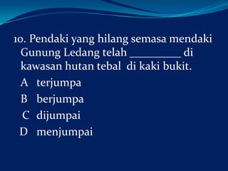 10. Pendaki yang hilang semasa mendaki
Gunung Ledang telah _________ di
kawasan hutan tebal di kaki bukit.
A terjumpa
B berjumpa
C dijumpai
D menjumpai

 