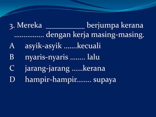 3. Mereka __________ berjumpa kerana
……………. dengan kerja masing-masing.
A asyik-asyik …….kecuali
B nyaris-nyaris …….. lalu
C jarang-jarang ……kerana
D hampir-hampir…….. supaya

 