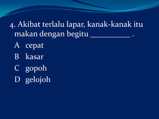 4. Akibat terlalu lapar, kanak-kanak itu
makan dengan begitu __________ .
A cepat
B kasar
C gopoh
D gelojoh

 