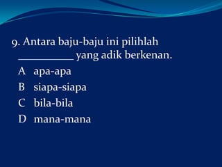 9. Antara baju-baju ini pilihlah
__________ yang adik berkenan.
A apa-apa
B siapa-siapa
C bila-bila
D mana-mana

 
