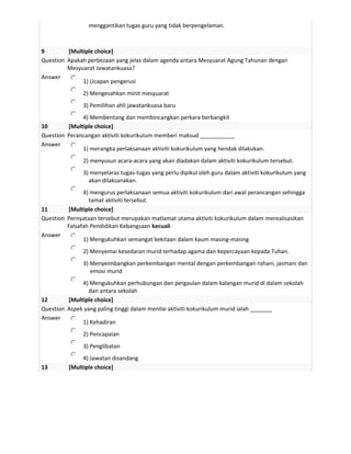 menggantikan tugas guru yang tidak berpengelaman.



9        [Multiple choice]
Question Apakah perbezaan yang jelas dalam agenda antara Mesyuarat Agung Tahunan dengan
         Mesyuarat Jawatankuasa?
Answer
              1) Ucapan pengerusi
               2) Mengesahkan minit mesyuarat
               3) Pemilihan ahli jawatankuasa baru
              4) Membentang dan membincangkan perkara berbangkit
10       [Multiple choice]
Question Perancangan aktiviti kokurikulum memberi maksud ___________
Answer
              1) merangka perlaksanaan aktiviti kokurikulum yang hendak dilakukan.
               2) menyusun acara-acara yang akan diadakan dalam aktiviti kokurikulum tersebut.
               3) menyelaras tugas-tugas yang perlu dipikul oleh guru dalam aktiviti kokurikulum yang
                 akan dilaksanakan.
               4) mengurus perlaksanaan semua aktiviti kokurikulum dari awal perancangan sehingga
                 tamat aktiviti tersebut.
11       [Multiple choice]
Question Pernyataan tersebut merupakan matlamat utama aktiviti kokurikulum dalam merealisasikan
         Falsafah Pendidikan Kebangsaan kecuali
Answer
               1) Mengukuhkan semangat kekitaan dalam kaum masing-masing
               2) Menyemai kesedaran murid terhadap agama dan kepercayaan kepada Tuhan.
               3) Menyeimbangkan perkembangan mental dengan perkembangan rohani, jasmani dan
                  emosi murid
              4) Mengukuhkan perhubungan dan pergaulan dalam kalangan murid di dalam sekolah
                 dan antara sekolah
12       [Multiple choice]
Question Aspek yang paling tinggi dalam menilai aktiviti kokurikulum murid ialah _______
Answer
              1) Kehadiran
               2) Pencapaian
               3) Penglibatan
               4) Jawatan disandang
13        [Multiple choice]
 