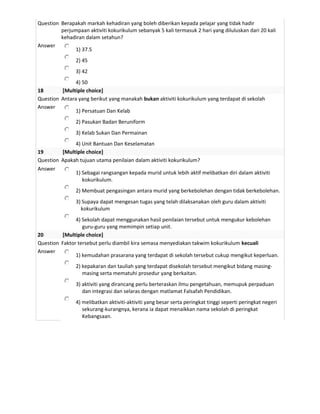 Question Berapakah markah kehadiran yang boleh diberikan kepada pelajar yang tidak hadir
         perjumpaan aktiviti kokurikulum sebanyak 5 kali termasuk 2 hari yang diluluskan dari 20 kali
         kehadiran dalam setahun?
Answer
              1) 37.5
                2) 45
                3) 42
               4) 50
18       [Multiple choice]
Question Antara yang berikut yang manakah bukan aktiviti kokurikulum yang terdapat di sekolah
Answer
               1) Persatuan Dan Kelab
                2) Pasukan Badan Beruniform
                3) Kelab Sukan Dan Permainan
              4) Unit Bantuan Dan Keselamatan
19       [Multiple choice]
Question Apakah tujuan utama penilaian dalam aktiviti kokurikulum?
Answer
              1) Sebagai rangsangan kepada murid untuk lebih aktif melibatkan diri dalam aktiviti
                 kokurikulum.
                2) Membuat pengasingan antara murid yang berkebolehan dengan tidak berkebolehan.
                3) Supaya dapat mengesan tugas yang telah dilaksanakan oleh guru dalam aktiviti
                  kokurikulum
               4) Sekolah dapat menggunakan hasil penilaian tersebut untuk mengukur kebolehan
                  guru-guru yang memimpin setiap unit.
20       [Multiple choice]
Question Faktor tersebut perlu diambil kira semasa menyediakan takwim kokurikulum kecuali
Answer
               1) kemudahan prasarana yang terdapat di sekolah tersebut cukup mengikut keperluan.
                2) kepakaran dan tauliah yang terdapat disekolah tersebut mengikut bidang masing-
                   masing serta mematuhi prosedur yang berkaitan.
                3) aktiviti yang dirancang perlu berteraskan ilmu pengetahuan, memupuk perpaduan
                   dan integrasi dan selaras dengan matlamat Falsafah Pendidikan.
                4) melibatkan aktiviti-aktiviti yang besar serta peringkat tinggi seperti peringkat negeri
                   sekurang-kurangnya, kerana ia dapat menaikkan nama sekolah di peringkat
                   Kebangsaan.
 
