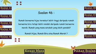 Soalan 46 :
Rumah berwarna hijau tersebut lebih tinggi daripada rumah
berwarna biru tetapi lebih rendah daripada rumah berwarna
merah. Rumah yang mana satukah yang lebih pendek?
Rumah Hijau, Rumah Biru atau Rumah Merah ?
 