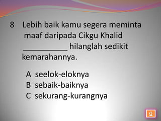 8 Lebih baik kamu segera meminta
   maaf daripada Cikgu Khalid
  __________ hilanglah sedikit
  kemarahannya.
   A seelok-eloknya
   B sebaik-baiknya
   C sekurang-kurangnya
 