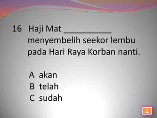 16 Haji Mat __________
   menyembelih seekor lembu
   pada Hari Raya Korban nanti.

    A akan
    B telah
    C sudah
 