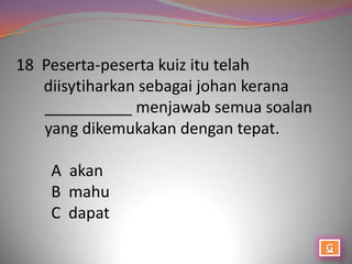 18 Peserta-peserta kuiz itu telah
   diisytiharkan sebagai johan kerana
   __________ menjawab semua soalan
   yang dikemukakan dengan tepat.

    A akan
    B mahu
    C dapat
 