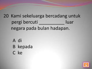 20 Kami sekeluarga bercadang untuk
   pergi bercuti __________ luar
   negara pada bulan hadapan.

    A di
    B kepada
    C ke
 
