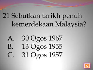21 Sebutkan tarikh penuh
   kemerdekaan Malaysia?

 A.   30 Ogos 1967
 B.   13 Ogos 1955
 C.   31 Ogos 1957
 