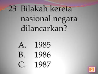 23 Bilakah kereta
   nasional negara
   dilancarkan?

  A. 1985
  B. 1986
  C. 1987
 