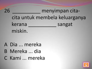 26 __________ menyimpan cita-
   cita untuk membela keluarganya
   kerana __________ sangat
   miskin.

A Dia ... mereka
B Mereka ... dia
C Kami ... mereka
 