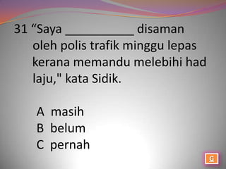 31 “Saya __________ disaman
   oleh polis trafik minggu lepas
   kerana memandu melebihi had
   laju," kata Sidik.

   A masih
   B belum
   C pernah
 