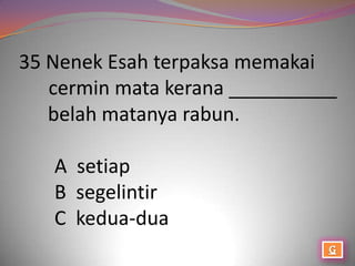 35 Nenek Esah terpaksa memakai
   cermin mata kerana __________
   belah matanya rabun.

   A setiap
   B segelintir
   C kedua-dua
 