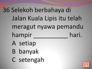 36 Selekoh berbahaya di
   Jalan Kuala Lipis itu telah
   meragut nyawa pemandu
   hampir __________ hari.
   A setiap
   B banyak
   C setengah
 