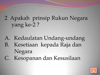 2 Apakah prinsip Rukun Negara
  yang ke-2 ?

A. Kedaulatan Undang-undang
B. Kesetiaan kepada Raja dan
   Negara
C. Kesopanan dan Kesusilaan
 
