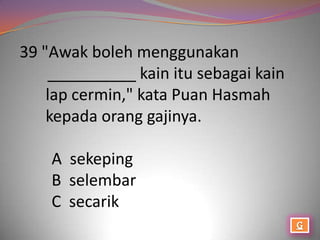 39 "Awak boleh menggunakan
    __________ kain itu sebagai kain
    lap cermin," kata Puan Hasmah
    kepada orang gajinya.

    A sekeping
    B selembar
    C secarik
 