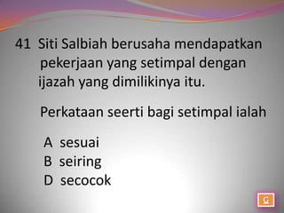 41 Siti Salbiah berusaha mendapatkan
   pekerjaan yang setimpal dengan
   ijazah yang dimilikinya itu.
   Perkataan seerti bagi setimpal ialah
    A sesuai
    B seiring
    D secocok
 