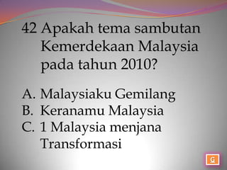 42 Apakah tema sambutan
   Kemerdekaan Malaysia
   pada tahun 2010?
A. Malaysiaku Gemilang
B. Keranamu Malaysia
C. 1 Malaysia menjana
   Transformasi
 
