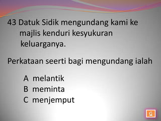 43 Datuk Sidik mengundang kami ke
   majlis kenduri kesyukuran
   keluarganya.
Perkataan seerti bagi mengundang ialah
    A melantik
    B meminta
    C menjemput
 