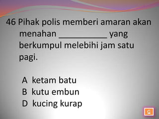 46 Pihak polis memberi amaran akan
   menahan __________ yang
   berkumpul melebihi jam satu
   pagi.

   A ketam batu
   B kutu embun
   D kucing kurap
 