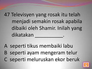 47 Televisyen yang rosak itu telah
   menjadi semakin rosak apabila
   dibaiki oleh Shamir. Inilah yang
   dikatakan __________.
A seperti tikus membaiki labu
B seperti ayam mengeram telur
C seperti meluruskan ekor beruk
 