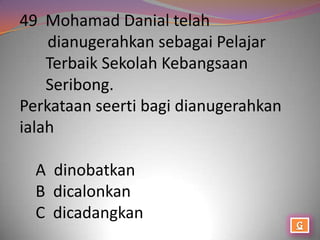 49 Mohamad Danial telah
    dianugerahkan sebagai Pelajar
    Terbaik Sekolah Kebangsaan
    Seribong.
Perkataan seerti bagi dianugerahkan
ialah

  A dinobatkan
  B dicalonkan
  C dicadangkan
 