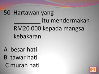 50 Hartawan yang
   ________ itu mendermakan
   RM20 000 kepada mangsa
   kebakaran.

A besar hati
B tawar hati
C murah hati
 