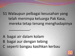 51 Walaupun pelbagai kesusahan yang
   telah menimpa keluarga Pak Kasa,
   mereka tetap tenang menghadapinya
   __________.
A bagai air dalam kolam
B bagai aur dengan tebing
C seperti bangau kasihkan kerbau
 