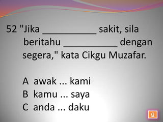 52 "Jika __________ sakit, sila
    beritahu __________ dengan
    segera," kata Cikgu Muzafar.

   A awak ... kami
   B kamu ... saya
   C anda ... daku
 