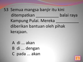 53 Semua mangsa banjir itu kini
   ditempatkan __________ balai raya
   Kampung Pulai. Mereka __________
   diberikan bantuan oleh pihak
   kerajaan.

   A di ... akan
   B di ... dengan
   C pada ... akan
 