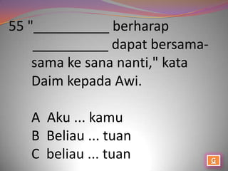 55 "__________ berharap
    __________ dapat bersama-
    sama ke sana nanti," kata
    Daim kepada Awi.

   A Aku ... kamu
   B Beliau ... tuan
   C beliau ... tuan
 