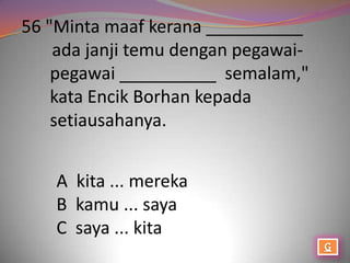 56 "Minta maaf kerana __________
    ada janji temu dengan pegawai-
    pegawai __________ semalam,"
    kata Encik Borhan kepada
    setiausahanya.


    A kita ... mereka
    B kamu ... saya
    C saya ... kita
 