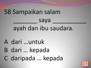 58 Sampaikan salam
   _______ saya __________
   ayah dan ibu saudara.

A dari …untuk
B dari … kepada
C daripada … kepada
 