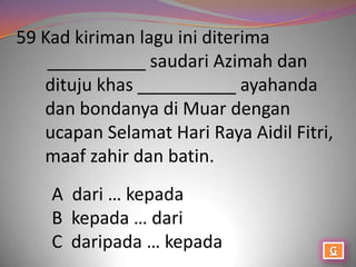 59 Kad kiriman lagu ini diterima
    __________ saudari Azimah dan
   dituju khas __________ ayahanda
   dan bondanya di Muar dengan
   ucapan Selamat Hari Raya Aidil Fitri,
   maaf zahir dan batin.
    A dari … kepada
    B kepada … dari
    C daripada … kepada
 