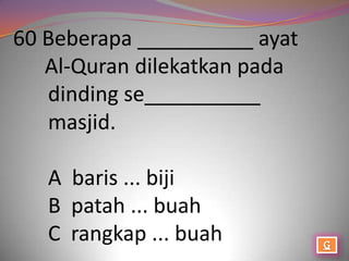 60 Beberapa __________ ayat
   Al-Quran dilekatkan pada
   dinding se__________
   masjid.

   A baris ... biji
   B patah ... buah
   C rangkap ... buah
 